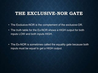 THE EXCLUSIVE-NOR GATE
• The Exclusive-NOR is the complement of the exclusive-OR.
• The truth table for the Ex-NOR shows a HIGH output for both
inputs LOW and both inputs HIGH.
• The Ex-NOR is sometimes called the equality gate because both
inputs must be equal to get a HIGH output.
 