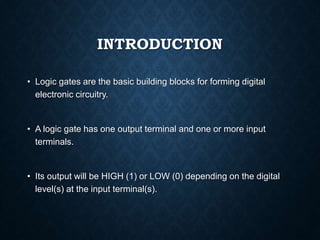 INTRODUCTION
• Logic gates are the basic building blocks for forming digital
electronic circuitry.
• A logic gate has one output terminal and one or more input
terminals.
• Its output will be HIGH (1) or LOW (0) depending on the digital
level(s) at the input terminal(s).
 