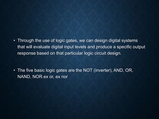 • Through the use of logic gates, we can design digital systems
that will evaluate digital input levels and produce a specific output
response based on that particular logic circuit design.
• The five basic logic gates are the NOT (inverter), AND, OR,
NAND, NOR.ex or, ex nor
 