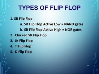 TYPES OF FLIP FLOP
1. SR Flip Flop
a. SR Flip Flop Active Low = NAND gates
b. SR Flip Flop Active High = NOR gates
2. Clocked SR Flip Flop
3. JK Flip Flop
4. T Flip Flop
5. D Flip Flop
10
 