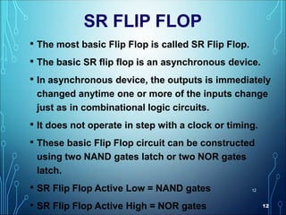 12
12
SR FLIP FLOP
• The most basic Flip Flop is called SR Flip Flop.
• The basic SR flip flop is an asynchronous device.
• In asynchronous device, the outputs is immediately
changed anytime one or more of the inputs change
just as in combinational logic circuits.
• It does not operate in step with a clock or timing.
• These basic Flip Flop circuit can be constructed
using two NAND gates latch or two NOR gates
latch.
• SR Flip Flop Active Low = NAND gates
• SR Flip Flop Active High = NOR gates
 