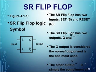 13
13
SR FLIP FLOP
• Figure 4.1.1:
•SR Flip Flop logic
Symbol
• The SR Flip Flop has two
inputs, SET (S) and RESET
(R).
• The SR Flip Flop has two
outputs, Q and ¯
• The Q output is considered
the normal output and is
the one most used.
• The other output ¯ is
simply the compliment of
Q
Q
input output
 