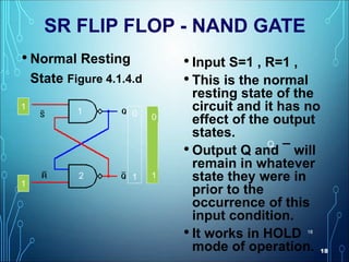 18
18
SR FLIP FLOP - NAND GATE
• Normal Resting
State Figure 4.1.4.d
• Input S=1 , R=1 ,
• This is the normal
resting state of the
circuit and it has no
effect of the output
states.
• Output Q and ¯ will
remain in whatever
state they were in
prior to the
occurrence of this
input condition.
• It works in HOLD
mode of operation.
0
1
1
1
0
1
1
1
1
1
11
1
000
1
Q
1
2
 