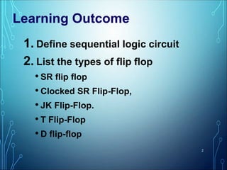 1. Define sequential logic circuit
2. List the types of flip flop
• SR flip flop
• Clocked SR Flip-Flop,
• JK Flip-Flop.
• T Flip-Flop
• D flip-flop
2
Learning Outcome
 