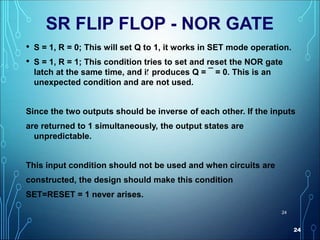 24
24
SR FLIP FLOP - NOR GATE
• S = 1, R = 0; This will set Q to 1, it works in SET mode operation.
• S = 1, R = 1; This condition tries to set and reset the NOR gate
latch at the same time, and it produces Q = ¯ = 0. This is an
unexpected condition and are not used.
Since the two outputs should be inverse of each other. If the inputs
are returned to 1 simultaneously, the output states are
unpredictable.
This input condition should not be used and when circuits are
constructed, the design should make this condition
SET=RESET = 1 never arises.
Q
 
