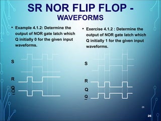 26
26
SR NOR FLIP FLOP -
WAVEFORMS
• Example 4.1.2: Determine the
output of NOR gate latch which
Q initially 0 for the given input
waveforms.
S
R
Q
¯
• Exercise 4.1.2 : Determine the
output of NOR gate latch which
Q initially 1 for the given input
waveforms.
S
R
Q
¯
Q
Q
 