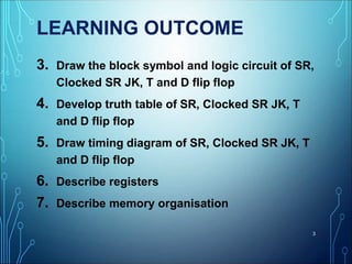 LEARNING OUTCOME
3. Draw the block symbol and logic circuit of SR,
Clocked SR JK, T and D flip flop
4. Develop truth table of SR, Clocked SR JK, T
and D flip flop
5. Draw timing diagram of SR, Clocked SR JK, T
and D flip flop
6. Describe registers
7. Describe memory organisation
3
 