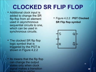 30
30
CLOCKED SR FLIP FLOP
• Additional clock input is
added to change the SR
flip-flop from an element
used in asynchronous
sequential circuits to one,
which can be used in
synchronous circuits.
• The clocked SR flip flop
logic symbol that is
triggered by the PGT is
shown in Figure 4.2.2
• Its means that the flip flop
can change the output
states only when clock
signal makes a transition
• Figure 4.2.2 : PGT Clocked
SR Flip flop symbol
 