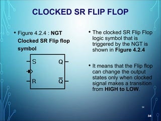 34
34
CLOCKED SR FLIP FLOP
• Figure 4.2.4 : NGT
Clocked SR Flip flop
symbol
• The clocked SR Flip Flop
logic symbol that is
triggered by the NGT is
shown in Figure 4.2.4
• It means that the Flip flop
can change the output
states only when clocked
signal makes a transition
from HIGH to LOW.
 