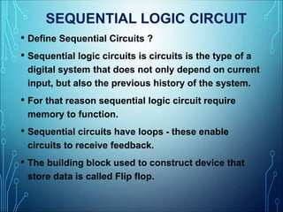 SEQUENTIAL LOGIC CIRCUIT
• Define Sequential Circuits ?
• Sequential logic circuits is circuits is the type of a
digital system that does not only depend on current
input, but also the previous history of the system.
• For that reason sequential logic circuit require
memory to function.
• Sequential circuits have loops - these enable
circuits to receive feedback.
• The building block used to construct device that
store data is called Flip flop.
 