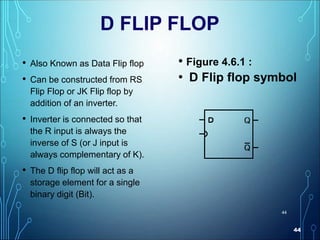44
44
D FLIP FLOP
• Also Known as Data Flip flop
• Can be constructed from RS
Flip Flop or JK Flip flop by
addition of an inverter.
• Inverter is connected so that
the R input is always the
inverse of S (or J input is
always complementary of K).
• The D flip flop will act as a
storage element for a single
binary digit (Bit).
• Figure 4.6.1 :
• D Flip flop symbol
 