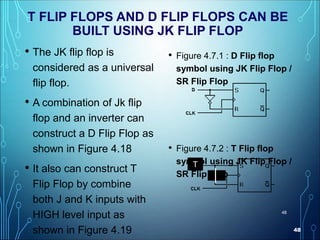 48
48
T FLIP FLOPS AND D FLIP FLOPS CAN BE
BUILT USING JK FLIP FLOP
• The JK flip flop is
considered as a universal
flip flop.
• A combination of Jk flip
flop and an inverter can
construct a D Flip Flop as
shown in Figure 4.18
• It also can construct T
Flip Flop by combine
both J and K inputs with
HIGH level input as
shown in Figure 4.19
• Figure 4.7.1 : D Flip flop
symbol using JK Flip Flop /
SR Flip Flop
• Figure 4.7.2 : T Flip flop
symbol using JK Flip Flop /
SR Flip Flop
T
 