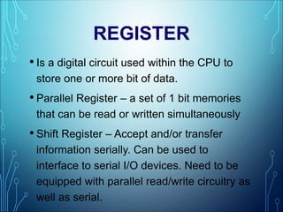 REGISTER
• Is a digital circuit used within the CPU to
store one or more bit of data.
• Parallel Register – a set of 1 bit memories
that can be read or written simultaneously
• Shift Register – Accept and/or transfer
information serially. Can be used to
interface to serial I/O devices. Need to be
equipped with parallel read/write circuitry as
well as serial.
 