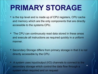 PRIMARY STORAGE
• is the top level and is made up of CPU registers, CPU cache
and memory which are the only components that are directly
accessible to the systems CPU.
• The CPU can continuously read data stored in these areas
and execute all instructions as required quickly in a uniform
manner.
• Secondary Storage differs from primary storage in that it is not
directly accessible by the CPU.
• A system uses input/output (I/O) channels to connect to the
secondary storage which control the data flow through a
system when required and on request
58
 