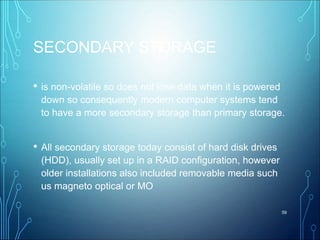 SECONDARY STORAGE
• is non-volatile so does not lose data when it is powered
down so consequently modern computer systems tend
to have a more secondary storage than primary storage.
• All secondary storage today consist of hard disk drives
(HDD), usually set up in a RAID configuration, however
older installations also included removable media such
us magneto optical or MO
59
 