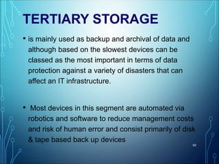 TERTIARY STORAGE
• is mainly used as backup and archival of data and
although based on the slowest devices can be
classed as the most important in terms of data
protection against a variety of disasters that can
affect an IT infrastructure.
• Most devices in this segment are automated via
robotics and software to reduce management costs
and risk of human error and consist primarily of disk
& tape based back up devices
60
 