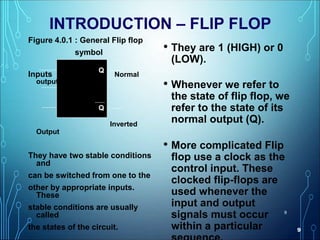 9
9
INTRODUCTION – FLIP FLOP
• They are 1 (HIGH) or 0
(LOW).
• Whenever we refer to
the state of flip flop, we
refer to the state of its
normal output (Q).
• More complicated Flip
flop use a clock as the
control input. These
clocked flip-flops are
used whenever the
input and output
signals must occur
within a particular
Figure 4.0.1 : General Flip flop
symbol
Inputs Normal
output
Inverted
Output
They have two stable conditions
and
can be switched from one to the
other by appropriate inputs.
These
stable conditions are usually
called
the states of the circuit.
Q
Q
 