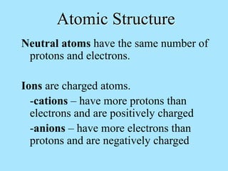 Atomic Structure
Neutral atoms have the same number of
protons and electrons.
Ions are charged atoms.
-cations – have more protons than
electrons and are positively charged
-anions – have more electrons than
protons and are negatively charged
 