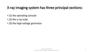 X-ray imaging system has three principal sections:
• (1) the operating console
• (2) the x-ray tube
• (3) the high-voltage generator
Muhammad Arif Afridi
Lecturer in Medical Imaging | RFafridi@hotmail.com
3
 