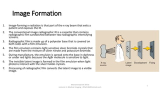Image Formation
1. Image-forming x-radiation is that part of the x-ray beam that exits a
patient and exposes the IR.
2. The conventional image radiographic IR is a cassette that contains
radiographic film sandwiched between two radiographic intensifying
screens.
3. Radiographic film is made up of a polyester base that is covered on
both sides with a film emulsion.
4. The film emulsion contains light-sensitive silver bromide crystals that
are made from the mixture of silver nitrate and potassium bromide.
5. During manufacture, the emulsion is spread onto the base in darkness
or under red lights because the AgBr molecule is sensitive to light.
6. The invisible latent image is formed in the film emulsion when light
photons interact with the silver halide crystals.
7. Processing of radiographic film converts the latent image to a visible
image.
Muhammad Arif Afridi
Lecturer in Medical Imaging | RFafridi@hotmail.com
7
 