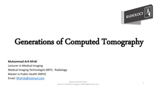 Generations of Computed Tomography
Muhammad Arif Afridi
Lecturer in Medical Imaging
Medical Imaging Technologist (MIT) - Radiology
Master in Public Health (MPH)
Email: RFafridi@hotmail.com
Muhammad Arif Afridi
Lecturer in Medical Imaging | RFafridi@hotmail.com
1
 