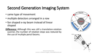 Second Generation Imaging System
• same type of movement
• multiple detectors arranged in a row
• fan shaped x-ray beam instead of linear
shaped
Difference: Although this was still a translation-rotation
scanner, the number of rotation steps was reduced by
the use of multiple pencil beams.
Muhammad Arif Afridi
Lecturer in Medical Imaging | RFafridi@hotmail.com
4
 