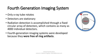 Fourth Generation Imaging System
• Only x-ray tube rotates
• Detectors are stationary
• Radiation detection is accomplished through a fixed
circular array of detectors, which contains as many as
4000 individual detectors.
• Fourth-generation imaging systems were developed
because they were free of ring artifacts.
Muhammad Arif Afridi
Lecturer in Medical Imaging | RFafridi@hotmail.com
7
 