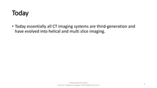 Today
• Today essentially all CT imaging systems are third-generation and
have evolved into helical and multi slice imaging.
Muhammad Arif Afridi
Lecturer in Medical Imaging | RFafridi@hotmail.com
8
 
