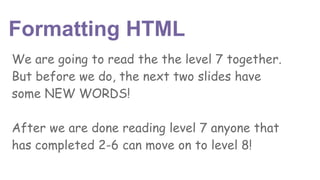 Formatting HTML
We are going to read the the level 7 together.
But before we do, the next two slides have
some NEW WORDS!
After we are done reading level 7 anyone that
has completed 2-6 can move on to level 8!
 