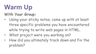 Warm Up
With Your Group:
• Using your sticky notes, come up with at least
three specific problems you have encountered
while trying to write web pages in HTML.
• What project were you working on?
• How did you ultimately track down and fix the
problem?
 