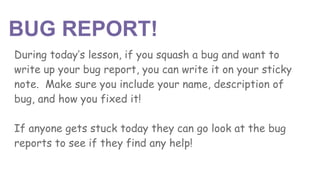BUG REPORT!
During today’s lesson, if you squash a bug and want to
write up your bug report, you can write it on your sticky
note. Make sure you include your name, description of
bug, and how you fixed it!
If anyone gets stuck today they can go look at the bug
reports to see if they find any help!
 