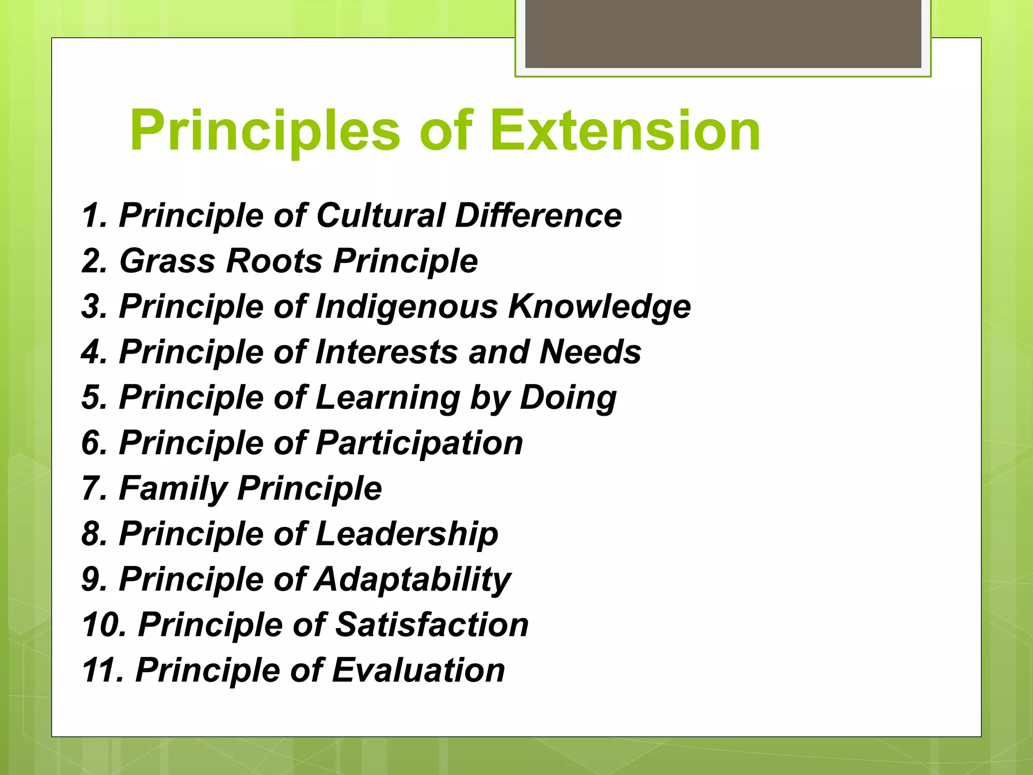 Principles of Extension
1. Principle of Cultural Difference
2. Grass Roots Principle
3. Principle of Indigenous Knowledge
4. Principle of Interests and Needs
5. Principle of Learning by Doing
6. Principle of Participation
7. Family Principle
8. Principle of Leadership
9. Principle of Adaptability
10. Principle of Satisfaction
11. Principle of Evaluation