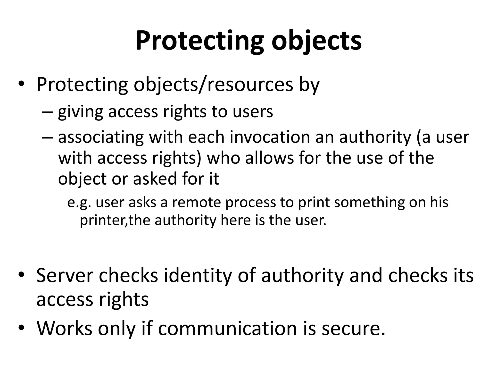Protecting objects
• Protecting objects/resources by
– giving access rights to users
– associating with each invocation an authority (a user
with access rights) who allows for the use of the
object or asked for it
e.g. user asks a remote process to print something on his
printer,the authority here is the user.
• Server checks identity of authority and checks its
access rights
• Works only if communication is secure.
 
