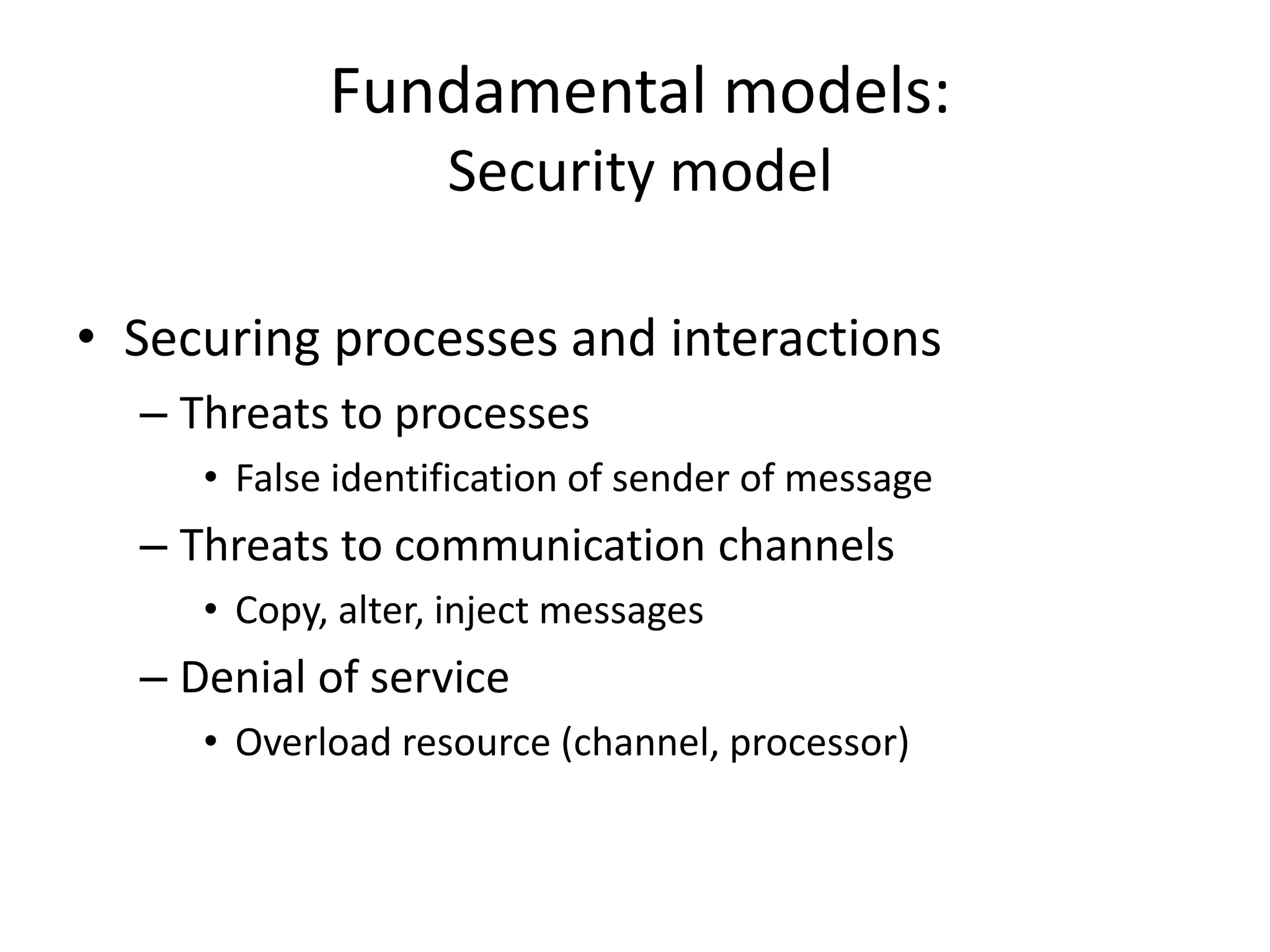 Fundamental models:
Security model
• Securing processes and interactions
– Threats to processes
• False identification of sender of message
– Threats to communication channels
• Copy, alter, inject messages
– Denial of service
• Overload resource (channel, processor)
 