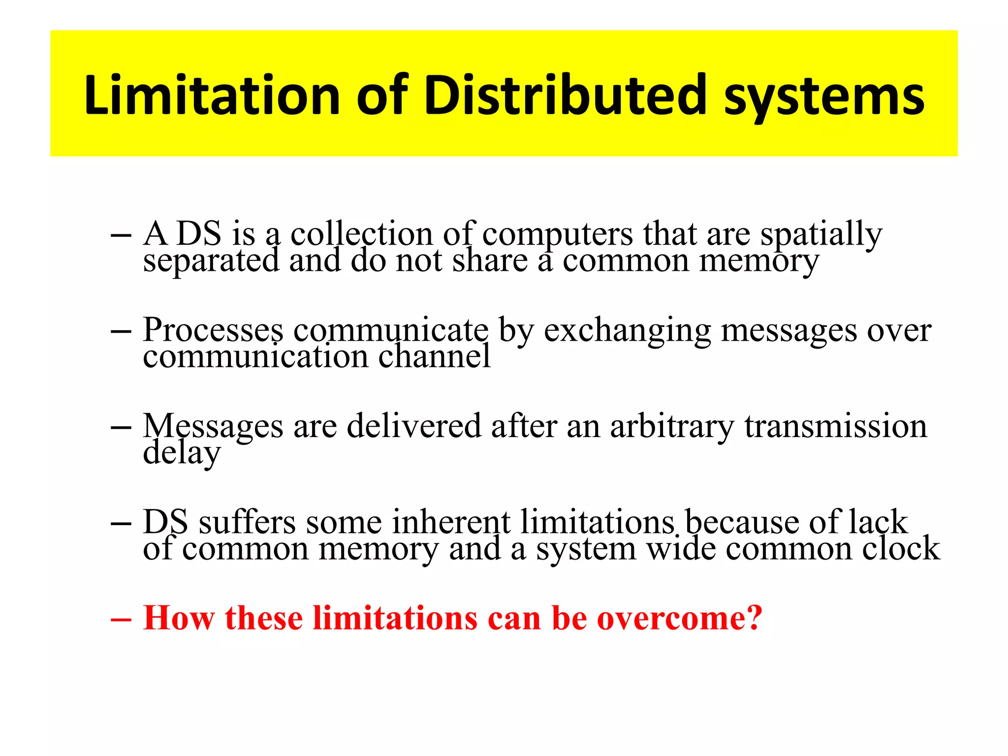 Limitation of Distributed systems
– A DS is a collection of computers that are spatially
separated and do not share a common memory
– Processes communicate by exchanging messages over
communication channel
– Messages are delivered after an arbitrary transmission
delay
– DS suffers some inherent limitations because of lack
of common memory and a system wide common clock
– How these limitations can be overcome?
 