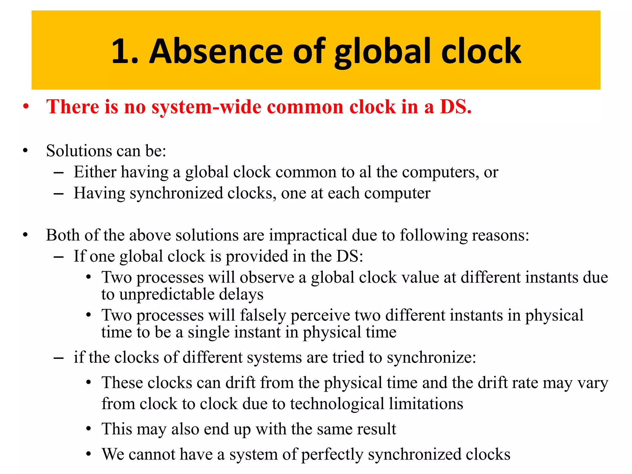 1. Absence of global clock
• There is no system-wide common clock in a DS.
• Solutions can be:
– Either having a global clock common to al the computers, or
– Having synchronized clocks, one at each computer
• Both of the above solutions are impractical due to following reasons:
– If one global clock is provided in the DS:
• Two processes will observe a global clock value at different instants due
to unpredictable delays
• Two processes will falsely perceive two different instants in physical
time to be a single instant in physical time
– if the clocks of different systems are tried to synchronize:
• These clocks can drift from the physical time and the drift rate may vary
from clock to clock due to technological limitations
• This may also end up with the same result
• We cannot have a system of perfectly synchronized clocks
 