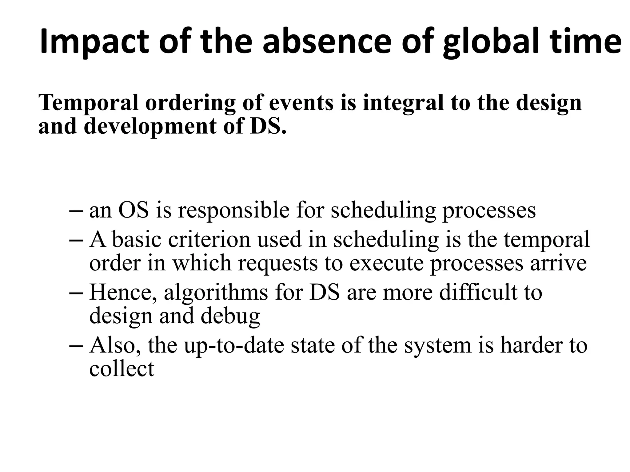 Impact of the absence of global time
Temporal ordering of events is integral to the design
and development of DS.
– an OS is responsible for scheduling processes
– A basic criterion used in scheduling is the temporal
order in which requests to execute processes arrive
– Hence, algorithms for DS are more difficult to
design and debug
– Also, the up-to-date state of the system is harder to
collect
 