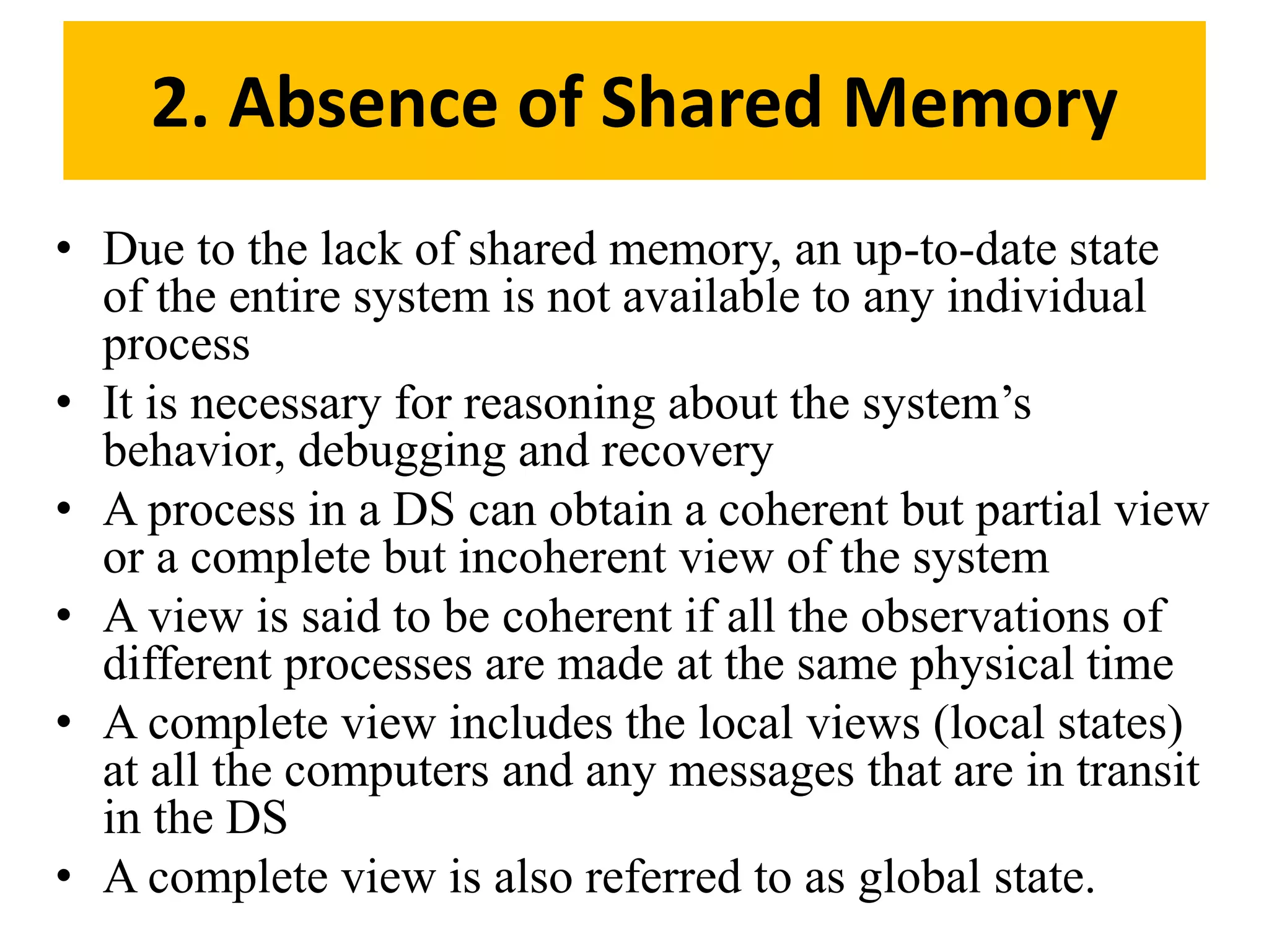 • Due to the lack of shared memory, an up-to-date state
of the entire system is not available to any individual
process
• It is necessary for reasoning about the system’s
behavior, debugging and recovery
• A process in a DS can obtain a coherent but partial view
or a complete but incoherent view of the system
• A view is said to be coherent if all the observations of
different processes are made at the same physical time
• A complete view includes the local views (local states)
at all the computers and any messages that are in transit
in the DS
• A complete view is also referred to as global state.
2. Absence of Shared Memory
 