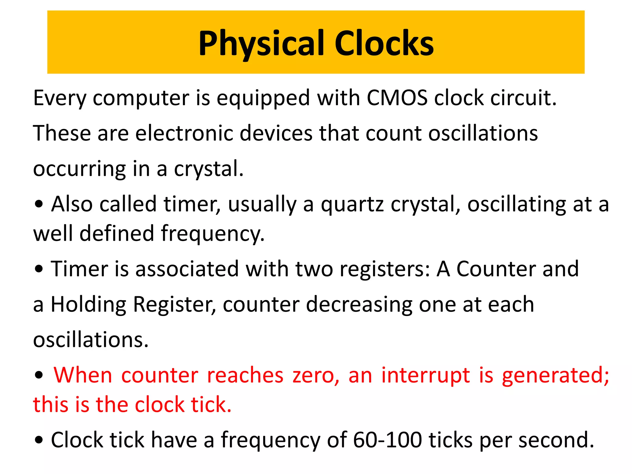 Every computer is equipped with CMOS clock circuit.
These are electronic devices that count oscillations
occurring in a crystal.
• Also called timer, usually a quartz crystal, oscillating at a
well defined frequency.
• Timer is associated with two registers: A Counter and
a Holding Register, counter decreasing one at each
oscillations.
• When counter reaches zero, an interrupt is generated;
this is the clock tick.
• Clock tick have a frequency of 60-100 ticks per second.
Physical Clocks
 