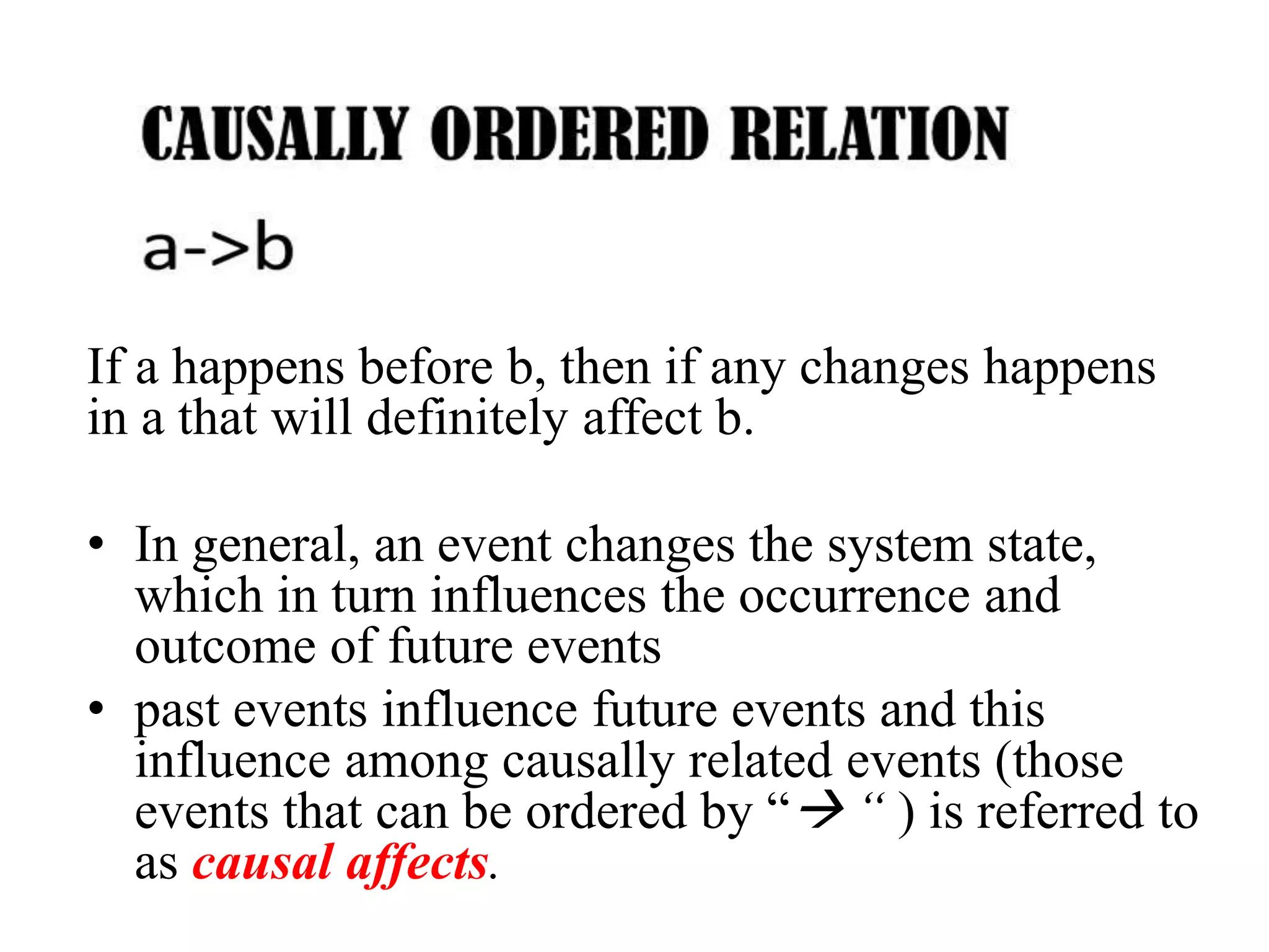 If a happens before b, then if any changes happens
in a that will definitely affect b.
• In general, an event changes the system state,
which in turn influences the occurrence and
outcome of future events
• past events influence future events and this
influence among causally related events (those
events that can be ordered by “ “ ) is referred to
as causal affects.
 