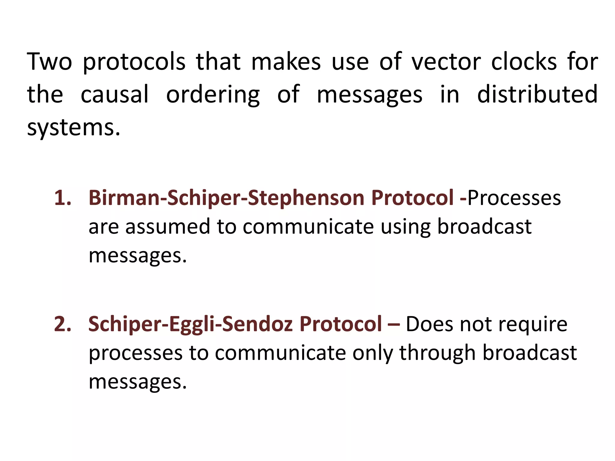 Two protocols that makes use of vector clocks for
the causal ordering of messages in distributed
systems.
1. Birman-Schiper-Stephenson Protocol -Processes
are assumed to communicate using broadcast
messages.
2. Schiper-Eggli-Sendoz Protocol – Does not require
processes to communicate only through broadcast
messages.
 