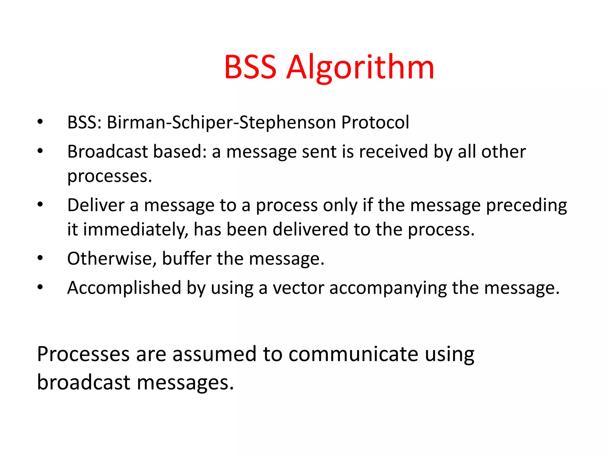 BSS Algorithm
• BSS: Birman-Schiper-Stephenson Protocol
• Broadcast based: a message sent is received by all other
processes.
• Deliver a message to a process only if the message preceding
it immediately, has been delivered to the process.
• Otherwise, buffer the message.
• Accomplished by using a vector accompanying the message.
Processes are assumed to communicate using
broadcast messages.
 