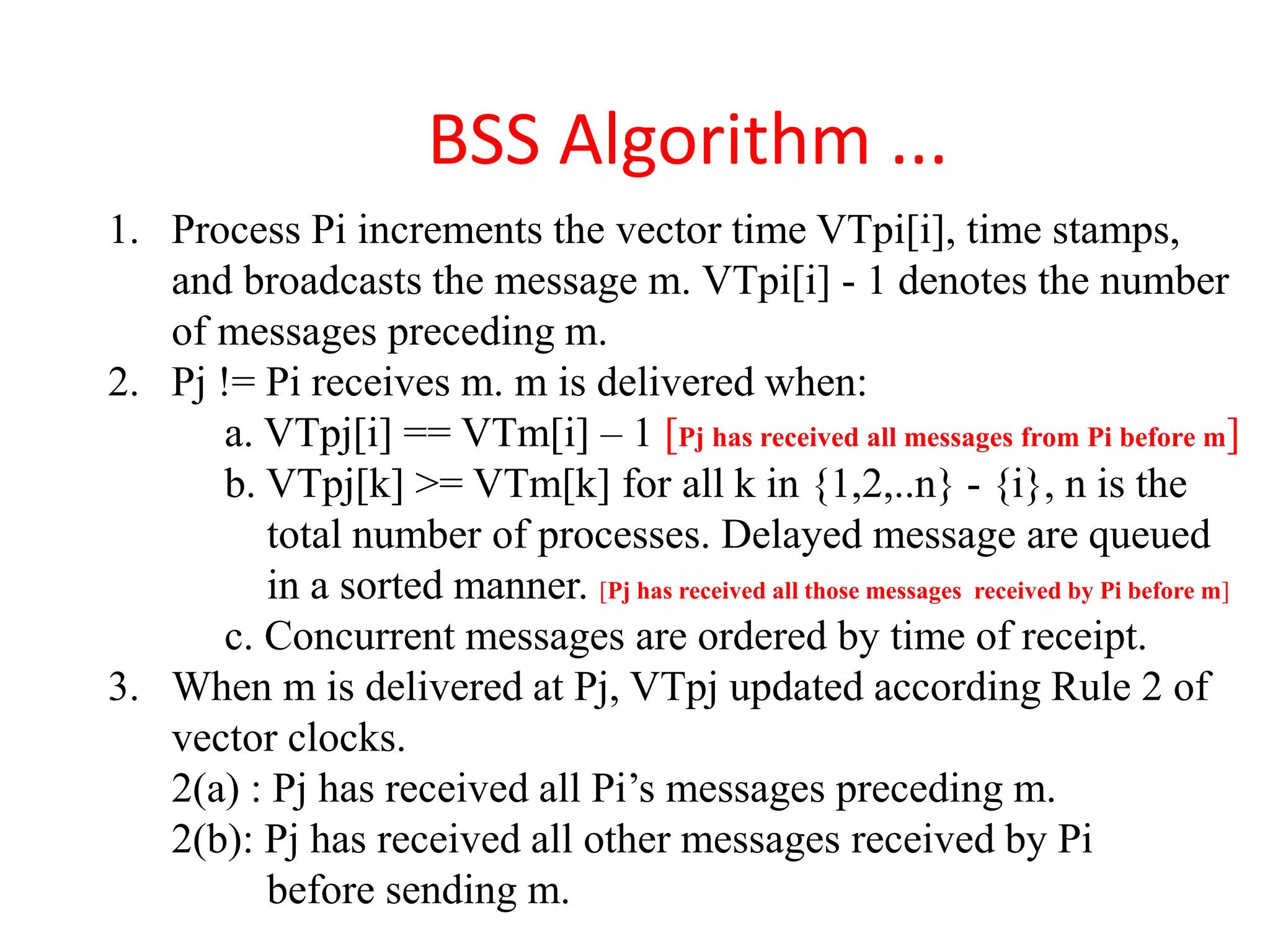 BSS Algorithm ...
1. Process Pi increments the vector time VTpi[i], time stamps,
and broadcasts the message m. VTpi[i] - 1 denotes the number
of messages preceding m.
2. Pj != Pi receives m. m is delivered when:
a. VTpj[i] == VTm[i] – 1 [Pj has received all messages from Pi before m]
b. VTpj[k] >= VTm[k] for all k in {1,2,..n} - {i}, n is the
total number of processes. Delayed message are queued
in a sorted manner. [Pj has received all those messages received by Pi before m]
c. Concurrent messages are ordered by time of receipt.
3. When m is delivered at Pj, VTpj updated according Rule 2 of
vector clocks.
2(a) : Pj has received all Pi’s messages preceding m.
2(b): Pj has received all other messages received by Pi
before sending m.
 