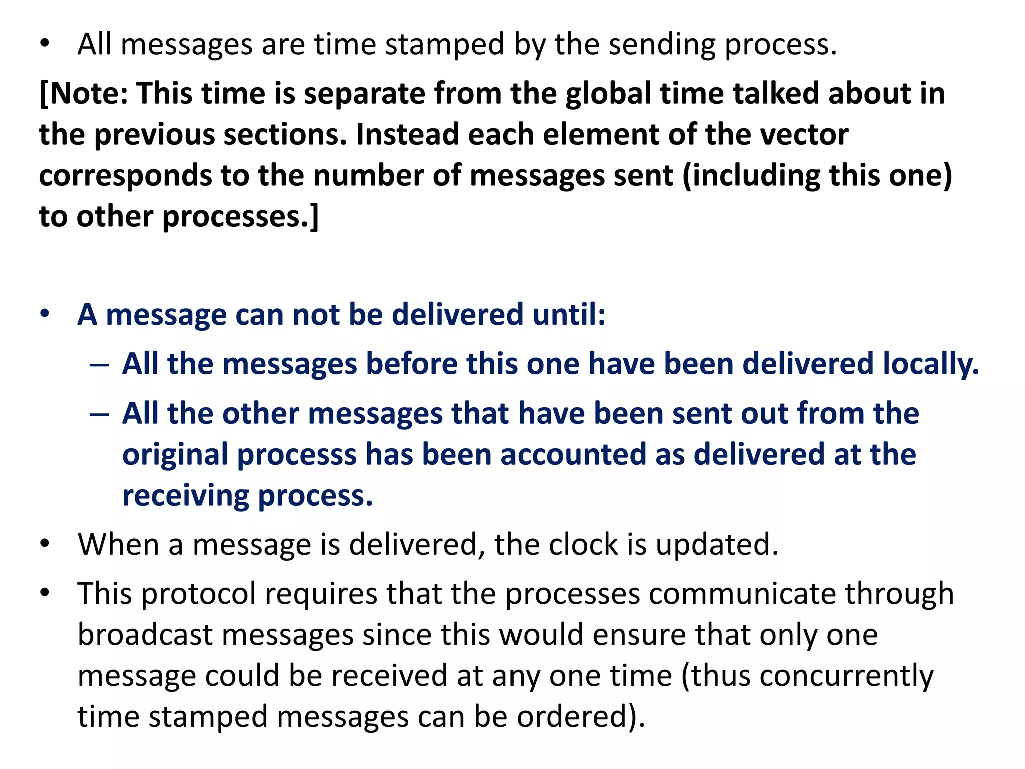 • All messages are time stamped by the sending process.
[Note: This time is separate from the global time talked about in
the previous sections. Instead each element of the vector
corresponds to the number of messages sent (including this one)
to other processes.]
• A message can not be delivered until:
– All the messages before this one have been delivered locally.
– All the other messages that have been sent out from the
original processs has been accounted as delivered at the
receiving process.
• When a message is delivered, the clock is updated.
• This protocol requires that the processes communicate through
broadcast messages since this would ensure that only one
message could be received at any one time (thus concurrently
time stamped messages can be ordered).
 
