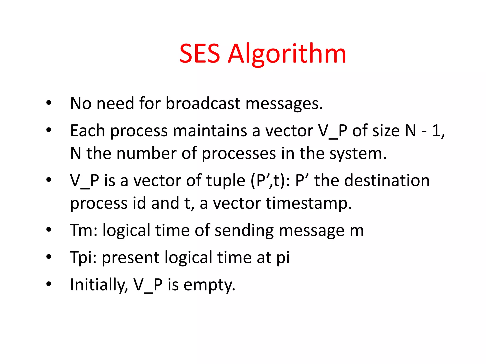 SES Algorithm
• No need for broadcast messages.
• Each process maintains a vector V_P of size N - 1,
N the number of processes in the system.
• V_P is a vector of tuple (P’,t): P’ the destination
process id and t, a vector timestamp.
• Tm: logical time of sending message m
• Tpi: present logical time at pi
• Initially, V_P is empty.
 