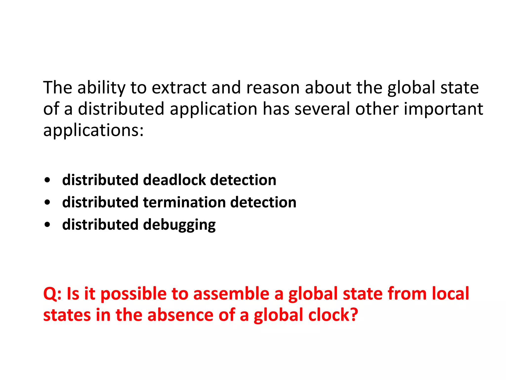 The ability to extract and reason about the global state
of a distributed application has several other important
applications:
• distributed deadlock detection
• distributed termination detection
• distributed debugging
Q: Is it possible to assemble a global state from local
states in the absence of a global clock?
 