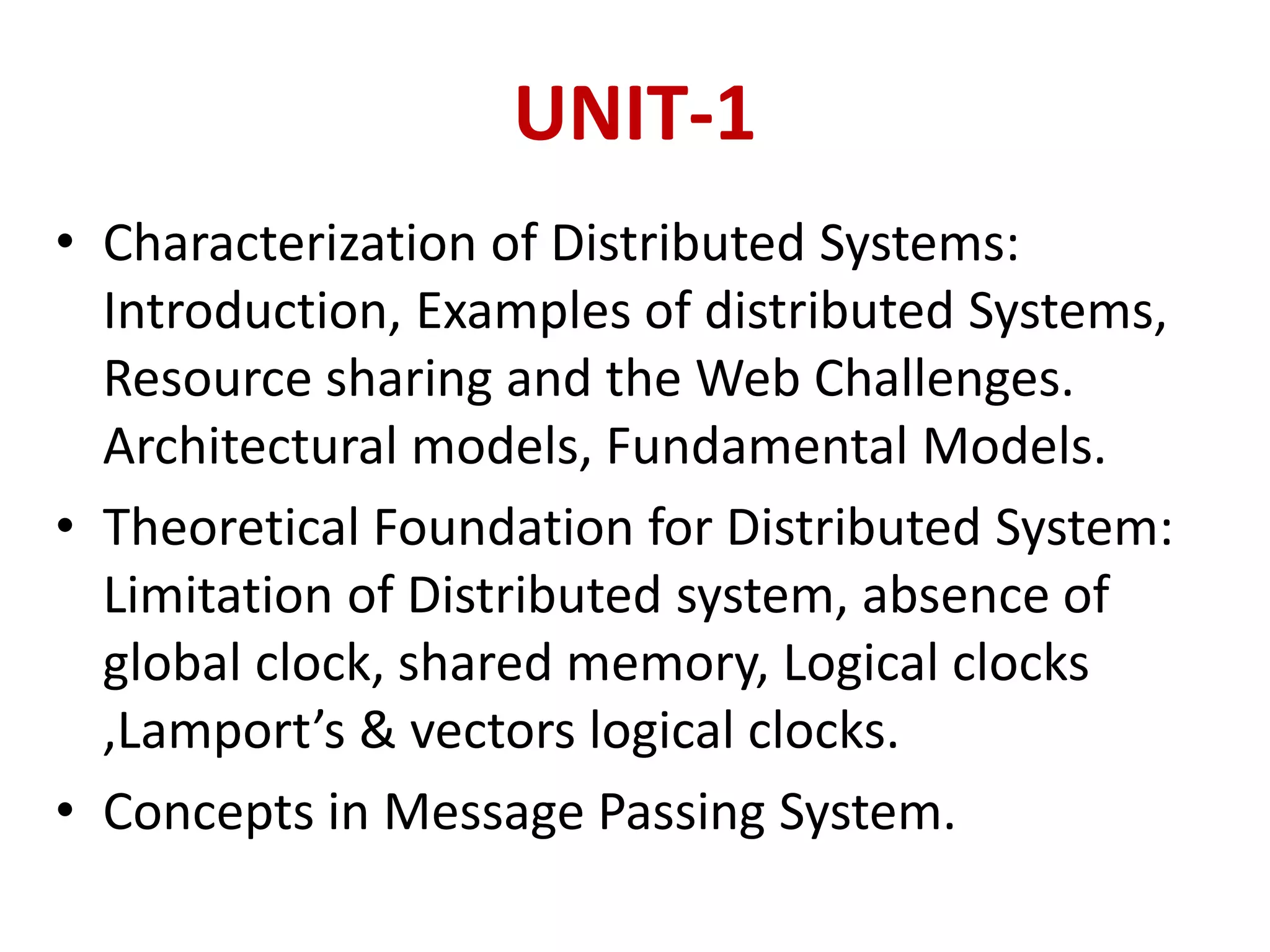 UNIT-1
• Characterization of Distributed Systems:
Introduction, Examples of distributed Systems,
Resource sharing and the Web Challenges.
Architectural models, Fundamental Models.
• Theoretical Foundation for Distributed System:
Limitation of Distributed system, absence of
global clock, shared memory, Logical clocks
,Lamport’s & vectors logical clocks.
• Concepts in Message Passing System.
 
