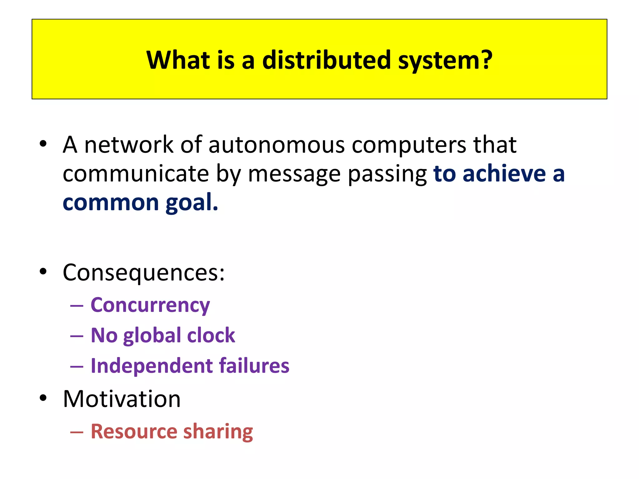 What is a distributed system?
• A network of autonomous computers that
communicate by message passing to achieve a
common goal.
• Consequences:
– Concurrency
– No global clock
– Independent failures
• Motivation
– Resource sharing
 