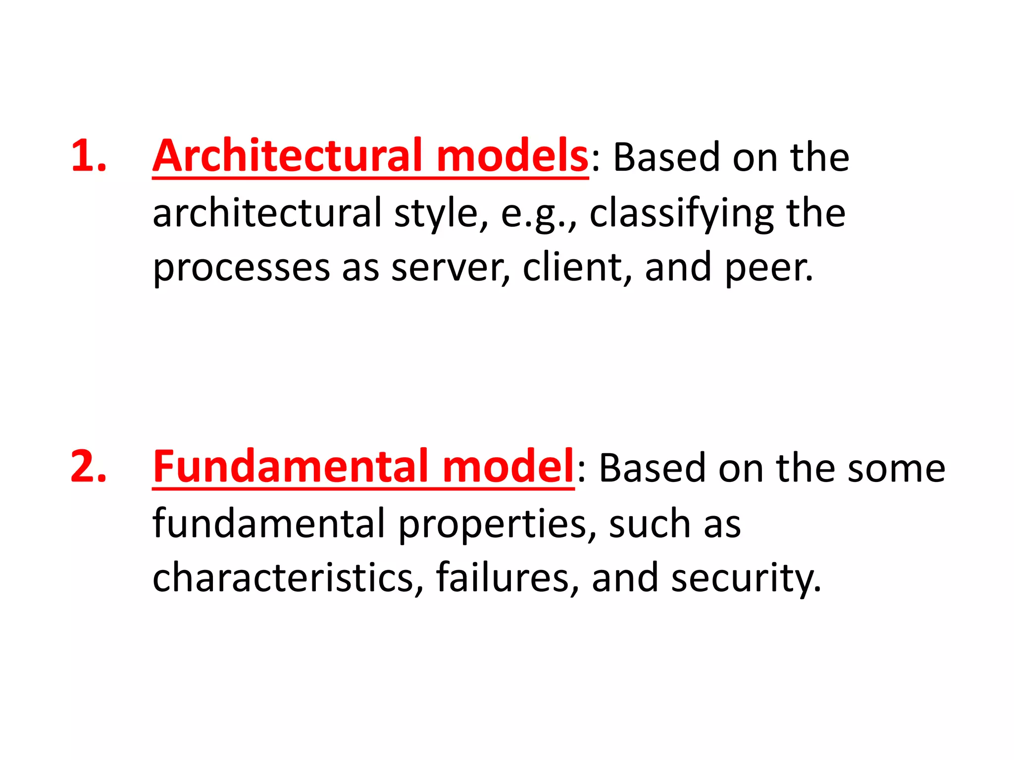 1. Architectural models: Based on the
architectural style, e.g., classifying the
processes as server, client, and peer.
2. Fundamental model: Based on the some
fundamental properties, such as
characteristics, failures, and security.
 