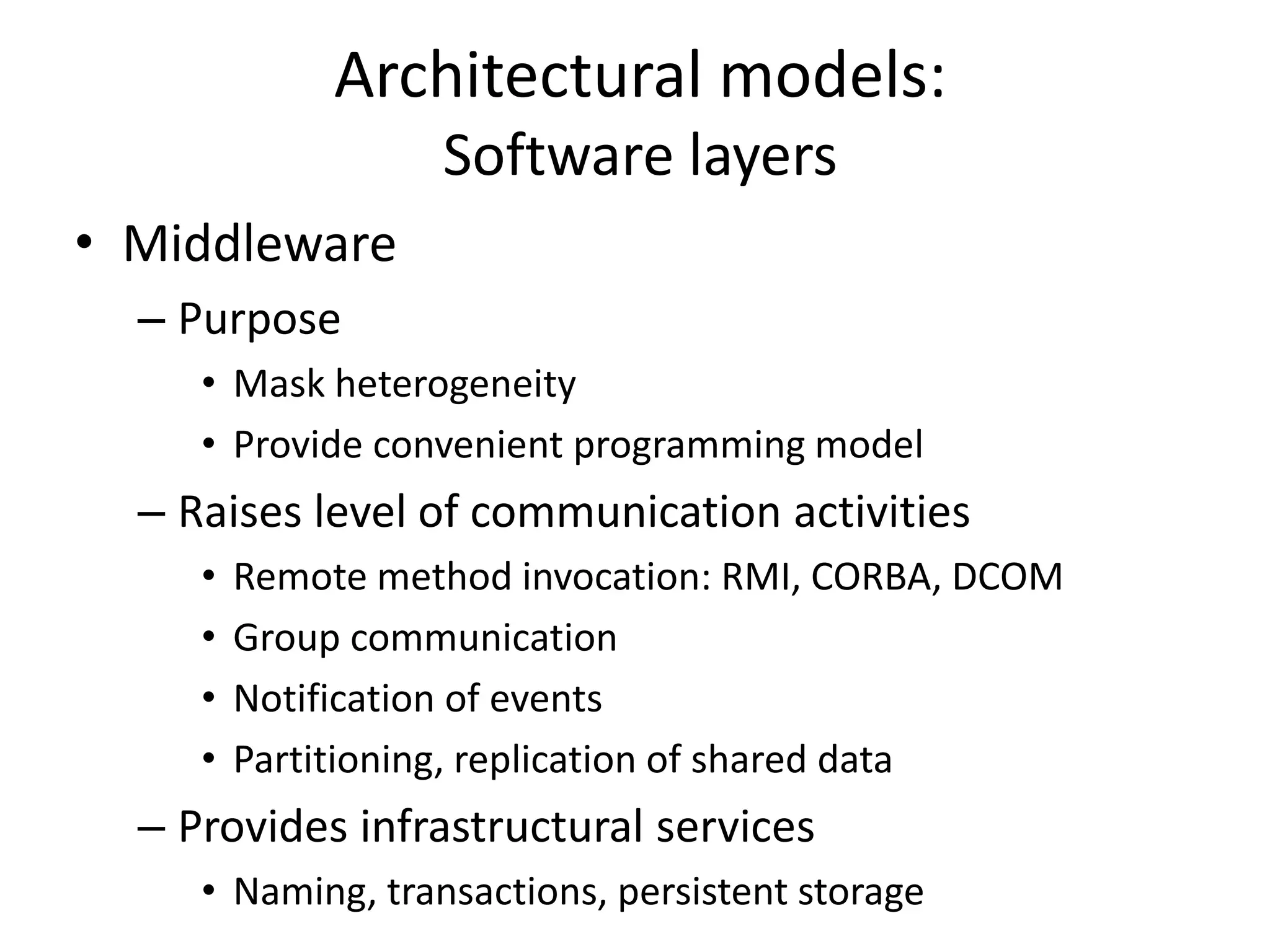 Architectural models:
Software layers
• Middleware
– Purpose
• Mask heterogeneity
• Provide convenient programming model
– Raises level of communication activities
• Remote method invocation: RMI, CORBA, DCOM
• Group communication
• Notification of events
• Partitioning, replication of shared data
– Provides infrastructural services
• Naming, transactions, persistent storage
 